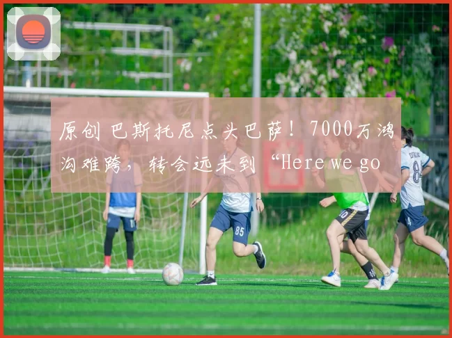 原创 巴斯托尼点头巴萨!7000万鸿沟难跨,转会远未到“Here we go”!