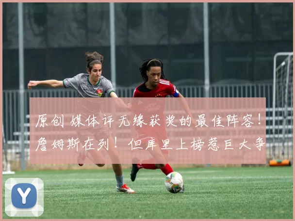 原创 媒体评无缘获奖的最佳阵容!詹姆斯在列!但库里上榜惹巨大争议!