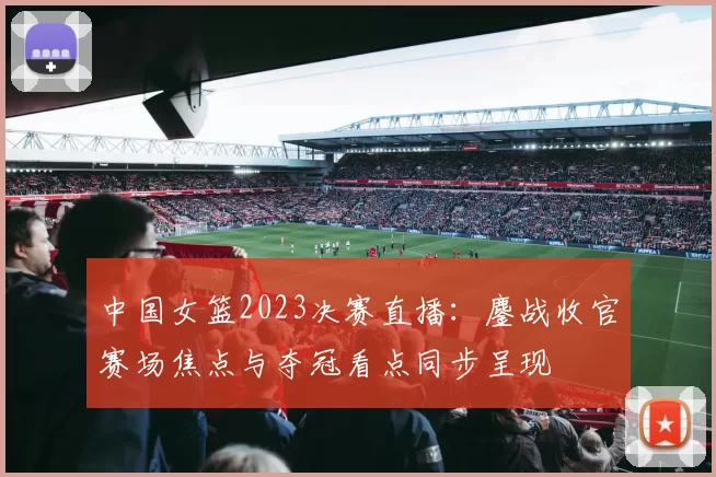 中国女篮2023决赛直播:鏖战收官赛场焦点与夺冠看点同步呈现