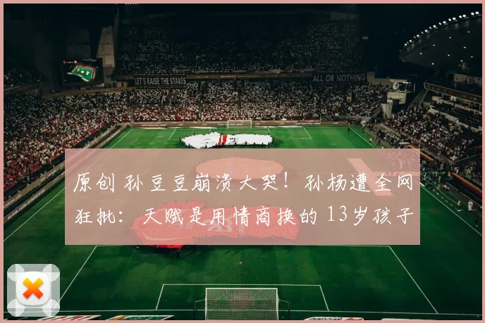 原创 孙豆豆崩溃大哭！孙杨遭全网狂批：天赋是用情商换的 13岁孩子心智