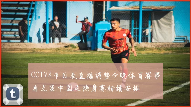 CCTV8节目表直播调整今晚体育赛事看点集中国足热身赛转播安排
