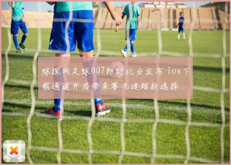 球探网足球007即时比分发布 ios下载通道开启带来赛况追踪新选择