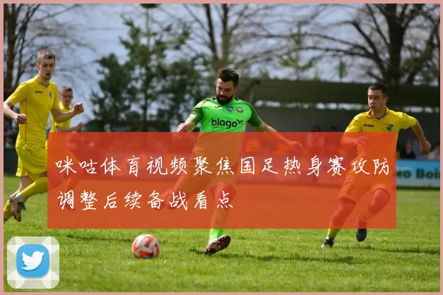 咪咕体育视频聚焦国足热身赛攻防调整后续备战看点
