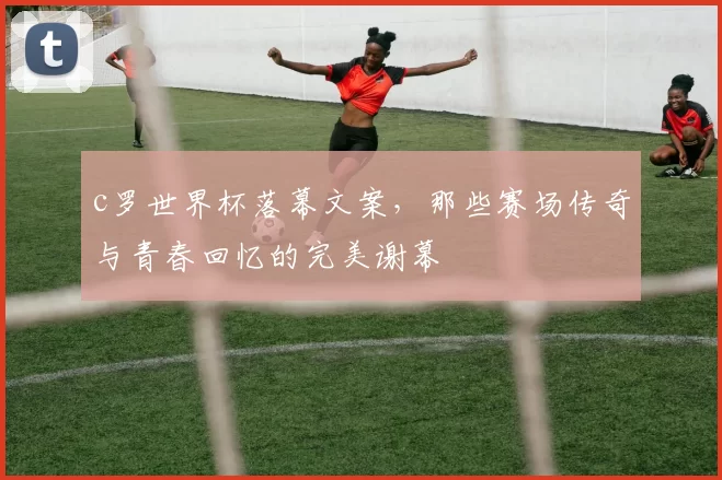 c罗世界杯落幕文案,那些赛场传奇与青春回忆的完美谢幕
