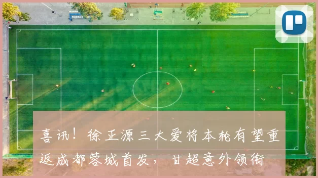 喜讯！徐正源三大爱将本轮有望重返成都蓉城首发，甘超意外领衔