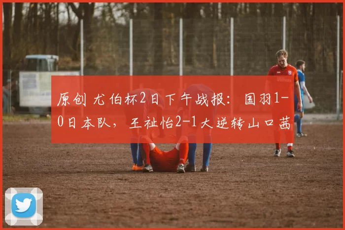 原创 尤伯杯2日下午战报：国羽1-0日本队，王祉怡2-1大逆转山口茜，决赛有戏