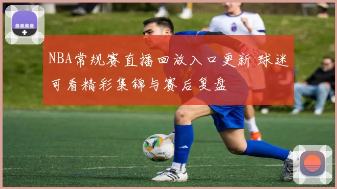 NBA常规赛直播回放入口更新 球迷可看精彩集锦与赛后复盘