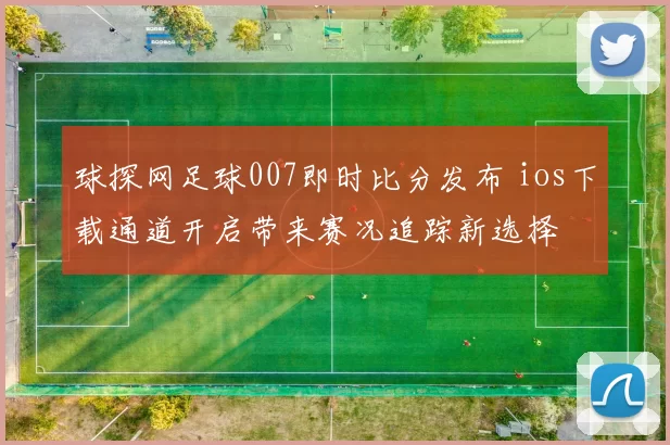 球探网足球007即时比分发布 ios下载通道开启带来赛况追踪新选择