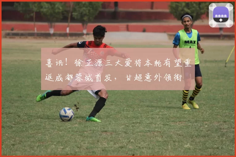 喜讯！徐正源三大爱将本轮有望重返成都蓉城首发，甘超意外领衔