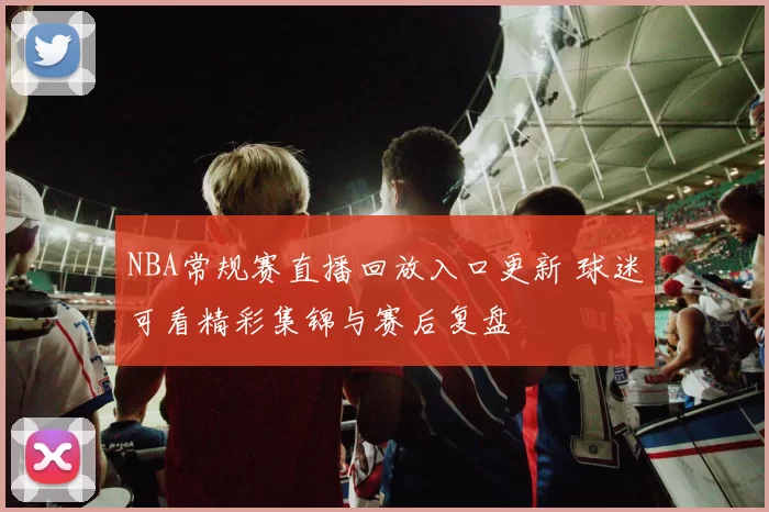 NBA常规赛直播回放入口更新 球迷可看精彩集锦与赛后复盘