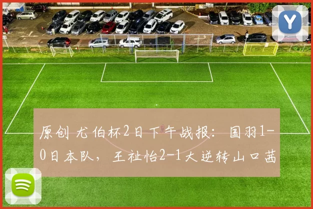 原创 尤伯杯2日下午战报：国羽1-0日本队，王祉怡2-1大逆转山口茜，决赛有戏