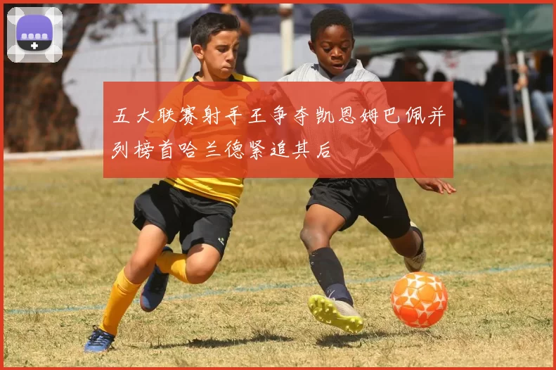 五大联赛射手王争夺凯恩姆巴佩并列榜首哈兰德紧追其后