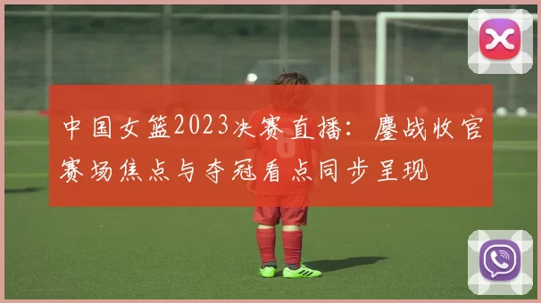 中国女篮2023决赛直播:鏖战收官赛场焦点与夺冠看点同步呈现