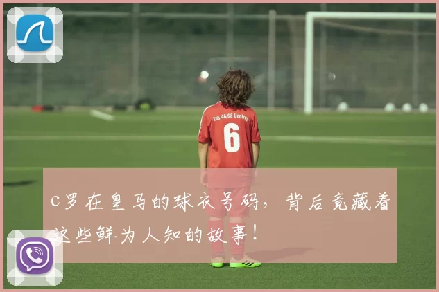 c罗在皇马的球衣号码，背后竟藏着这些鲜为人知的故事！
