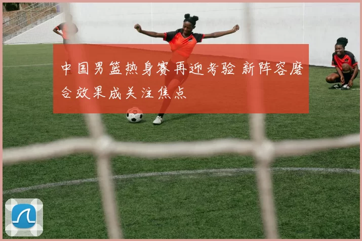 中国男篮热身赛再迎考验 新阵容磨合效果成关注焦点