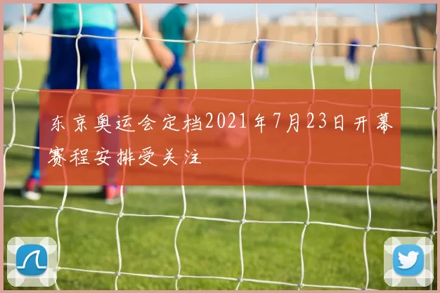 东京奥运会定档2021年7月23日开幕赛程安排受关注