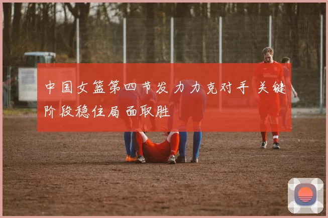 中国女篮第四节发力力克对手 关键阶段稳住局面取胜