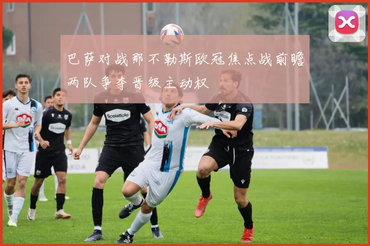 巴萨对战那不勒斯欧冠焦点战前瞻两队争夺晋级主动权