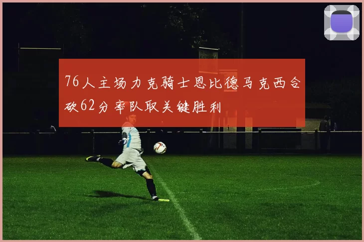 76人主场力克骑士恩比德马克西合砍62分率队取关键胜利