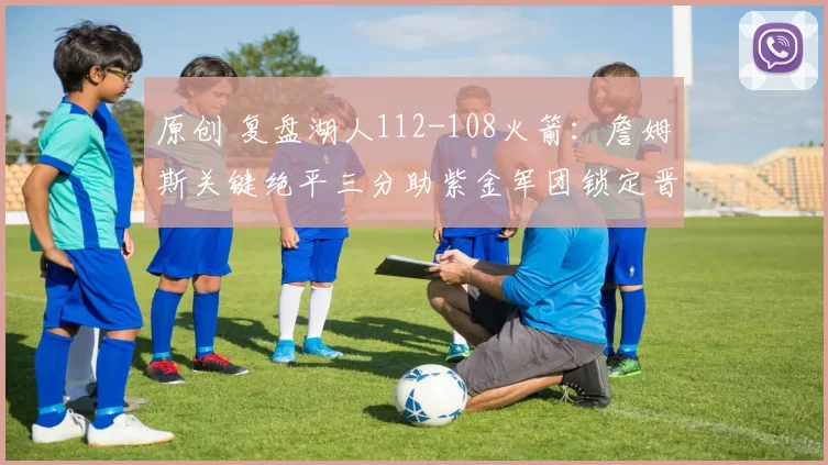 原创 复盘湖人112-108火箭：詹姆斯关键绝平三分助紫金军团锁定晋级资格