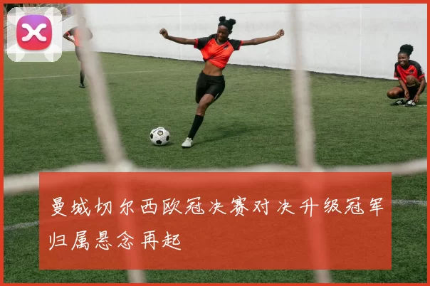 曼城切尔西欧冠决赛对决升级冠军归属悬念再起