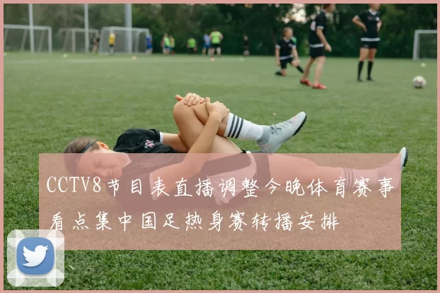 CCTV8节目表直播调整今晚体育赛事看点集中国足热身赛转播安排