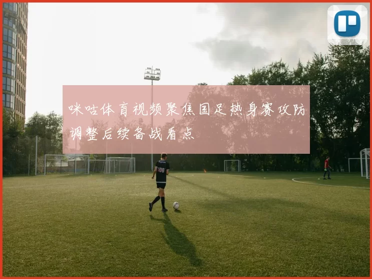咪咕体育视频聚焦国足热身赛攻防调整后续备战看点