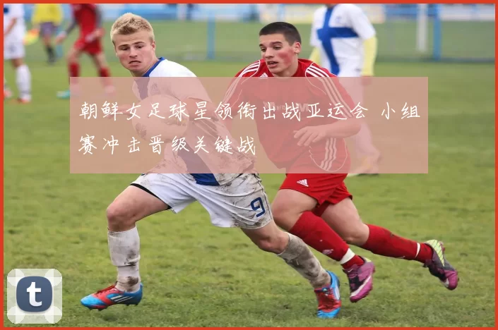 朝鲜女足球星领衔出战亚运会 小组赛冲击晋级关键战
