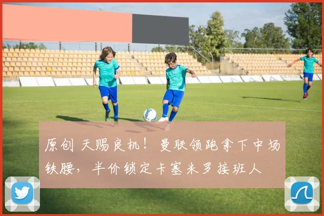 原创 天赐良机！曼联领跑拿下中场铁腰，半价锁定卡塞米罗接班人