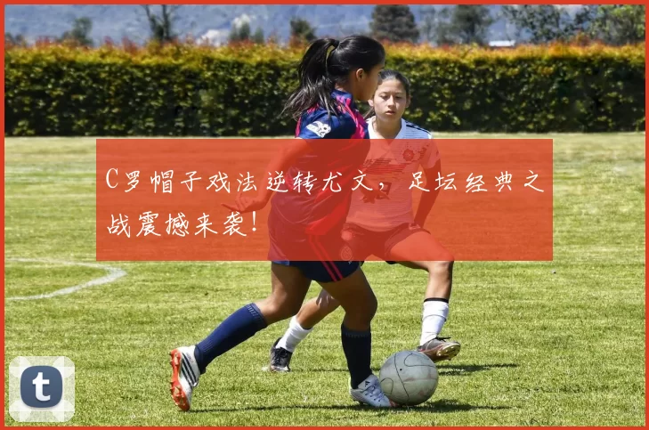 C罗帽子戏法逆转尤文,足坛经典之战震撼来袭!