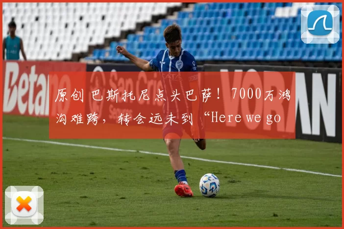 原创 巴斯托尼点头巴萨！7000万鸿沟难跨，转会远未到“Here we go”！