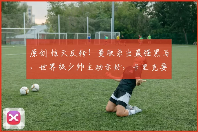 原创 惊天反转！曼联杀出最强黑马，世界级少帅主动示好，卡里克要悬！